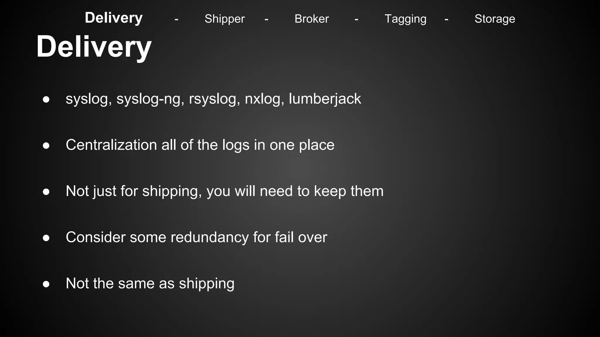 Delivery
● syslog, syslog-ng, rsyslog, nxlog, lumberjack
● Centralization all of the logs in one place
● Not just for shipping, you will need to keep them
● Consider some redundancy for fail over
● Not the same as shipping
Delivery - Shipper - Broker - Tagging - Storage
 