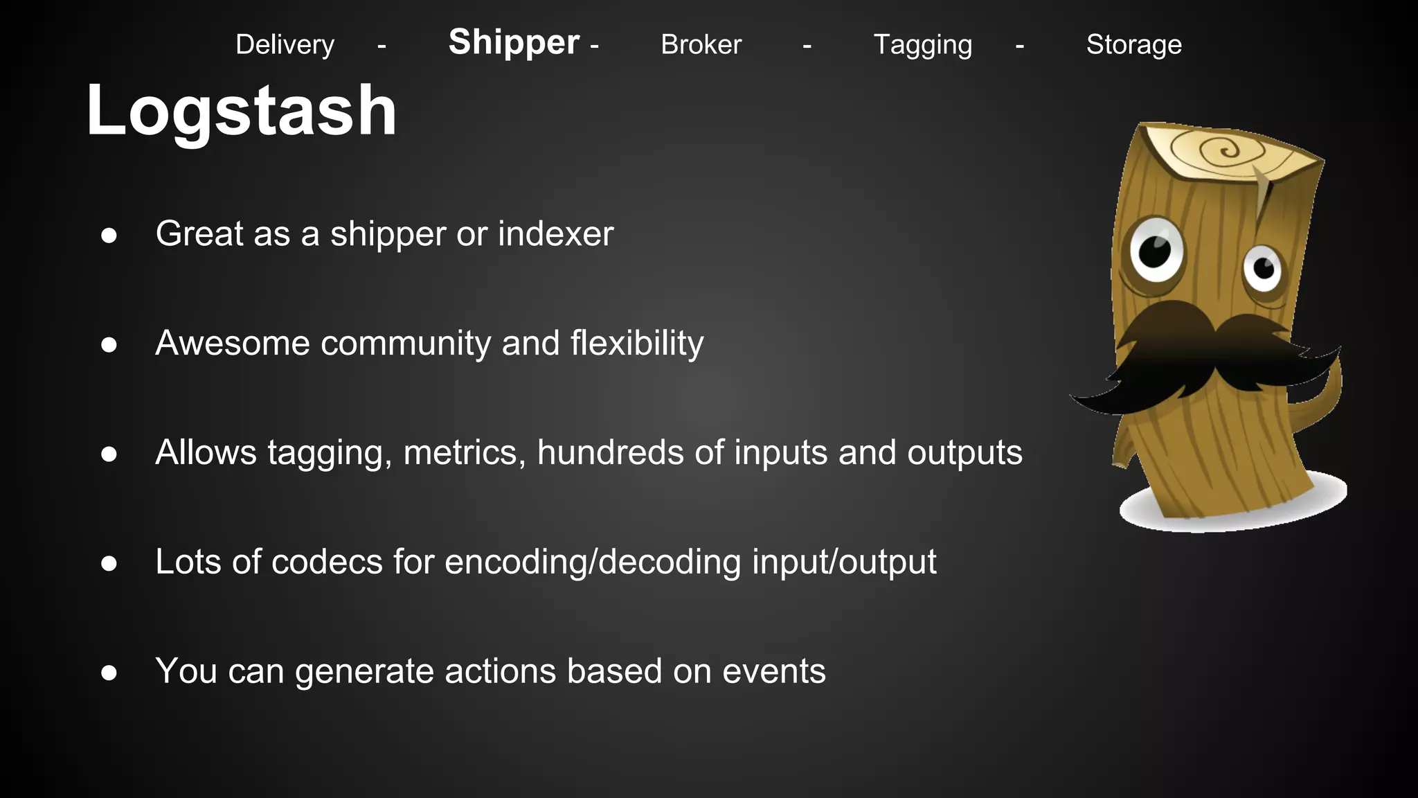 Logstash
● Great as a shipper or indexer
● Awesome community and flexibility
● Allows tagging, metrics, hundreds of inputs and outputs
● Lots of codecs for encoding/decoding input/output
● You can generate actions based on events
Delivery - Shipper - Broker - Tagging - Storage
 
