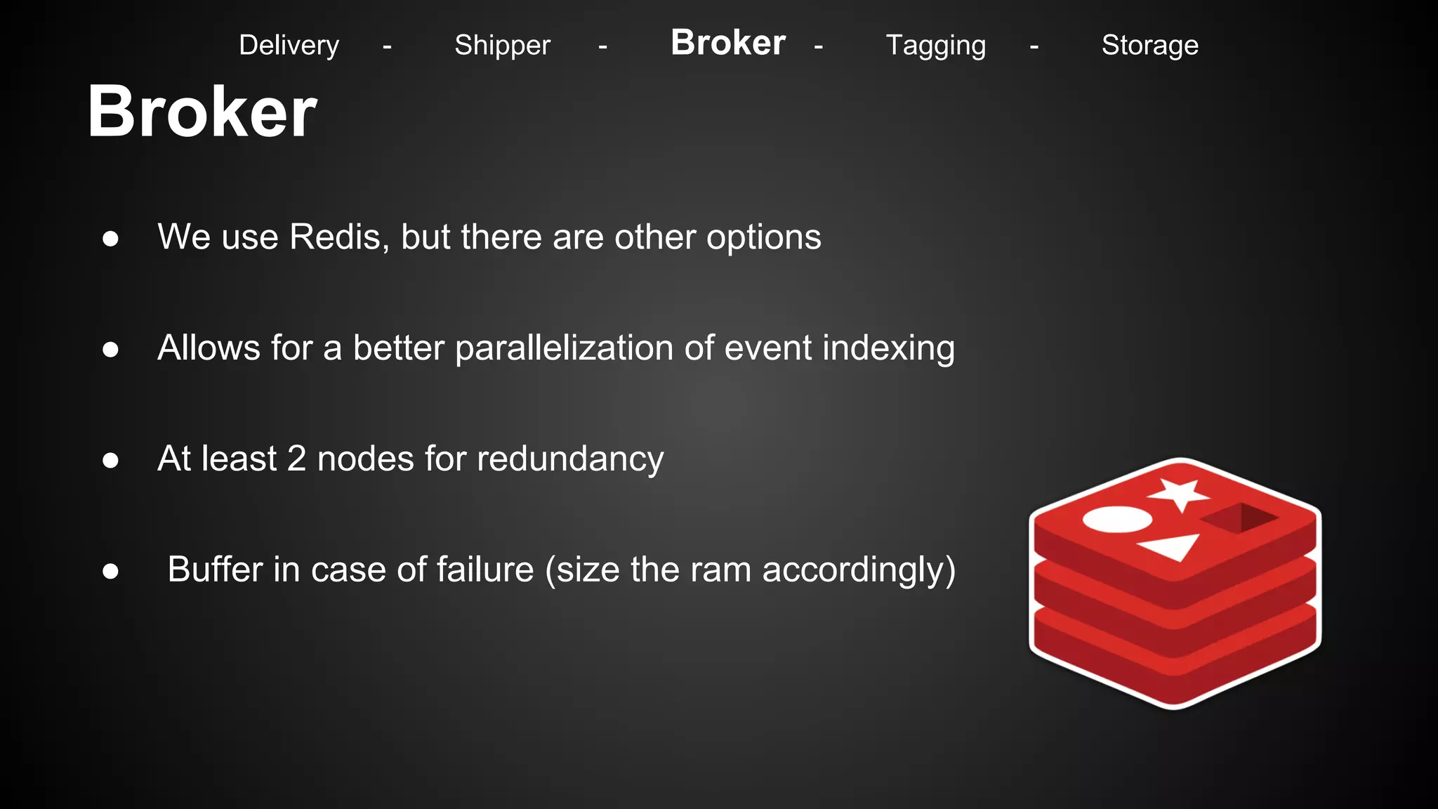 Broker
● We use Redis, but there are other options
● Allows for a better parallelization of event indexing
● At least 2 nodes for redundancy
● Buffer in case of failure (size the ram accordingly)
Delivery - Shipper - Broker - Tagging - Storage
 