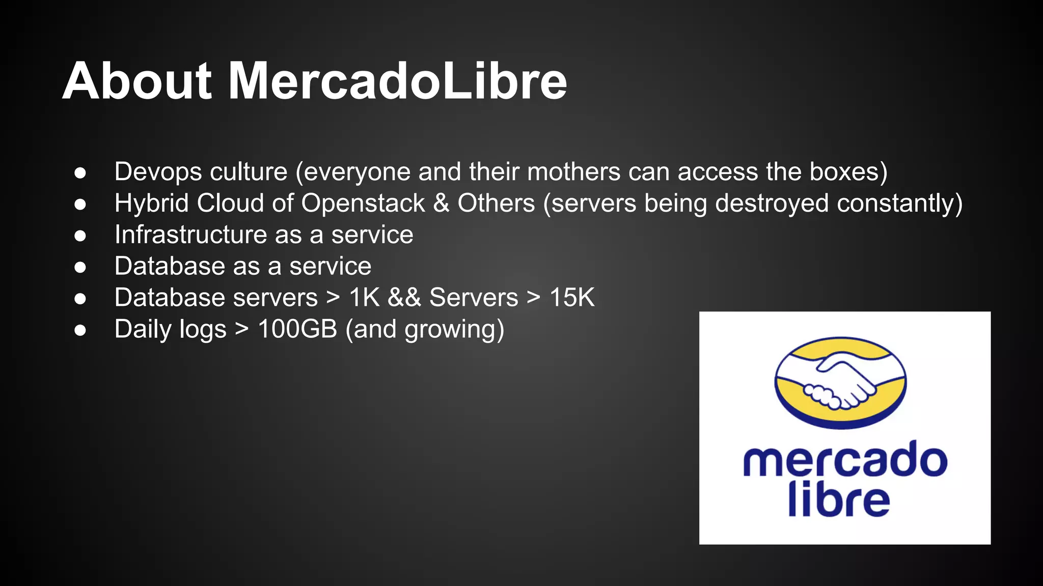 About MercadoLibre
● Devops culture (everyone and their mothers can access the boxes)
● Hybrid Cloud of Openstack & Others (servers being destroyed constantly)
● Infrastructure as a service
● Database as a service
● Database servers > 1K && Servers > 15K
● Daily logs > 100GB (and growing)
 