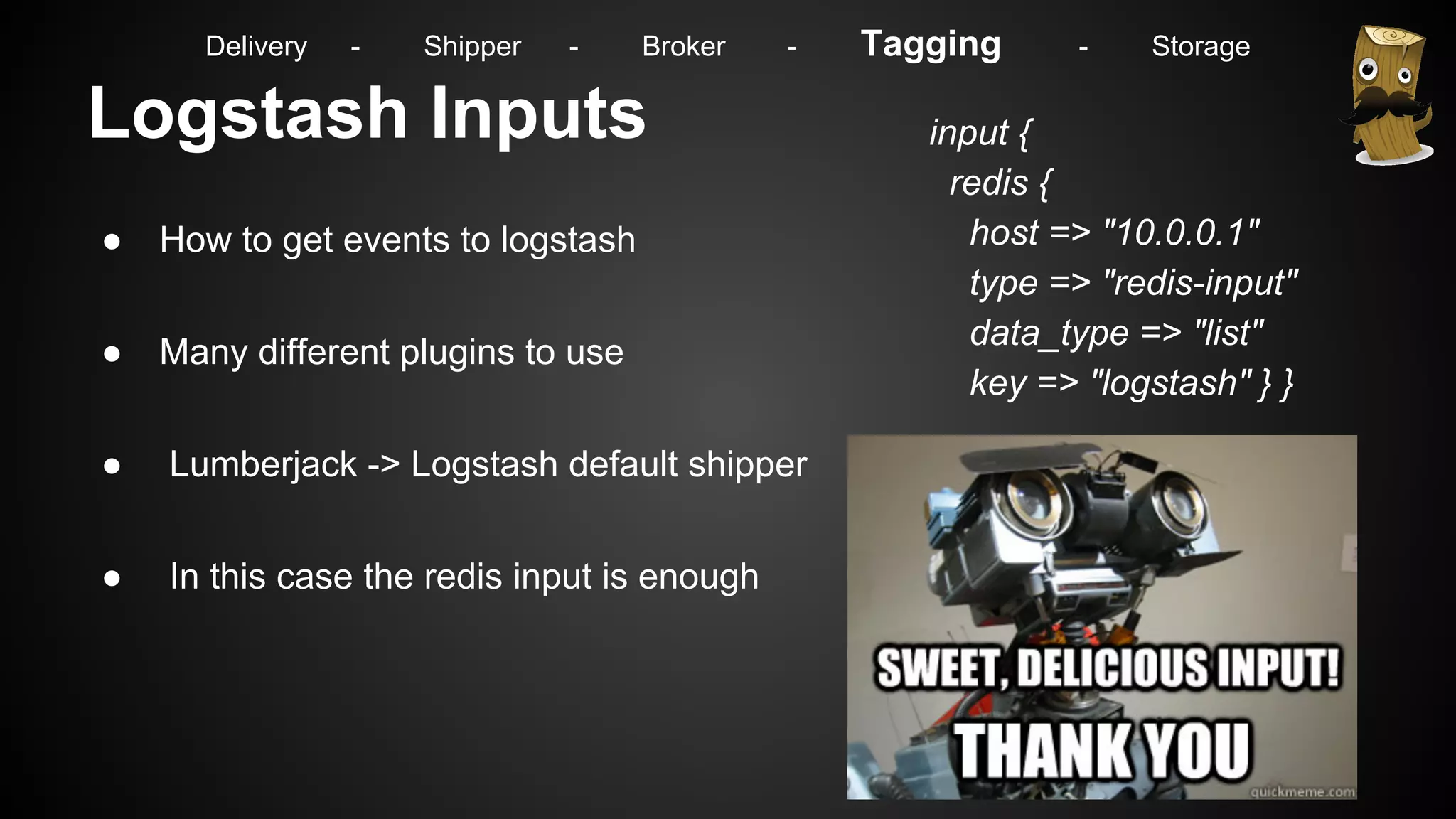 Logstash Inputs
● How to get events to logstash
● Many different plugins to use
● Lumberjack -> Logstash default shipper
● In this case the redis input is enough
input {
redis {
host => "10.0.0.1"
type => "redis-input"
data_type => "list"
key => "logstash" } }
Delivery - Shipper - Broker - Tagging - Storage
 