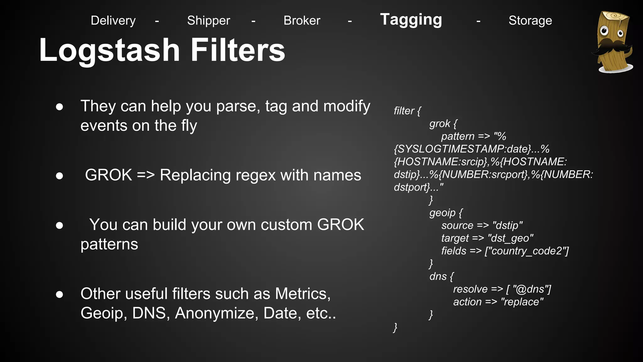 Logstash Filters
● They can help you parse, tag and modify
events on the fly
● GROK => Replacing regex with names
● You can build your own custom GROK
patterns
● Other useful filters such as Metrics,
Geoip, DNS, Anonymize, Date, etc..
filter {
grok {
pattern => "%
{SYSLOGTIMESTAMP:date}...%
{HOSTNAME:srcip},%{HOSTNAME:
dstip}...%{NUMBER:srcport},%{NUMBER:
dstport}..."
}
geoip {
source => "dstip"
target => "dst_geo"
fields => ["country_code2"]
}
dns {
resolve => [ "@dns"]
action => "replace"
}
}
Delivery - Shipper - Broker - Tagging - Storage
 