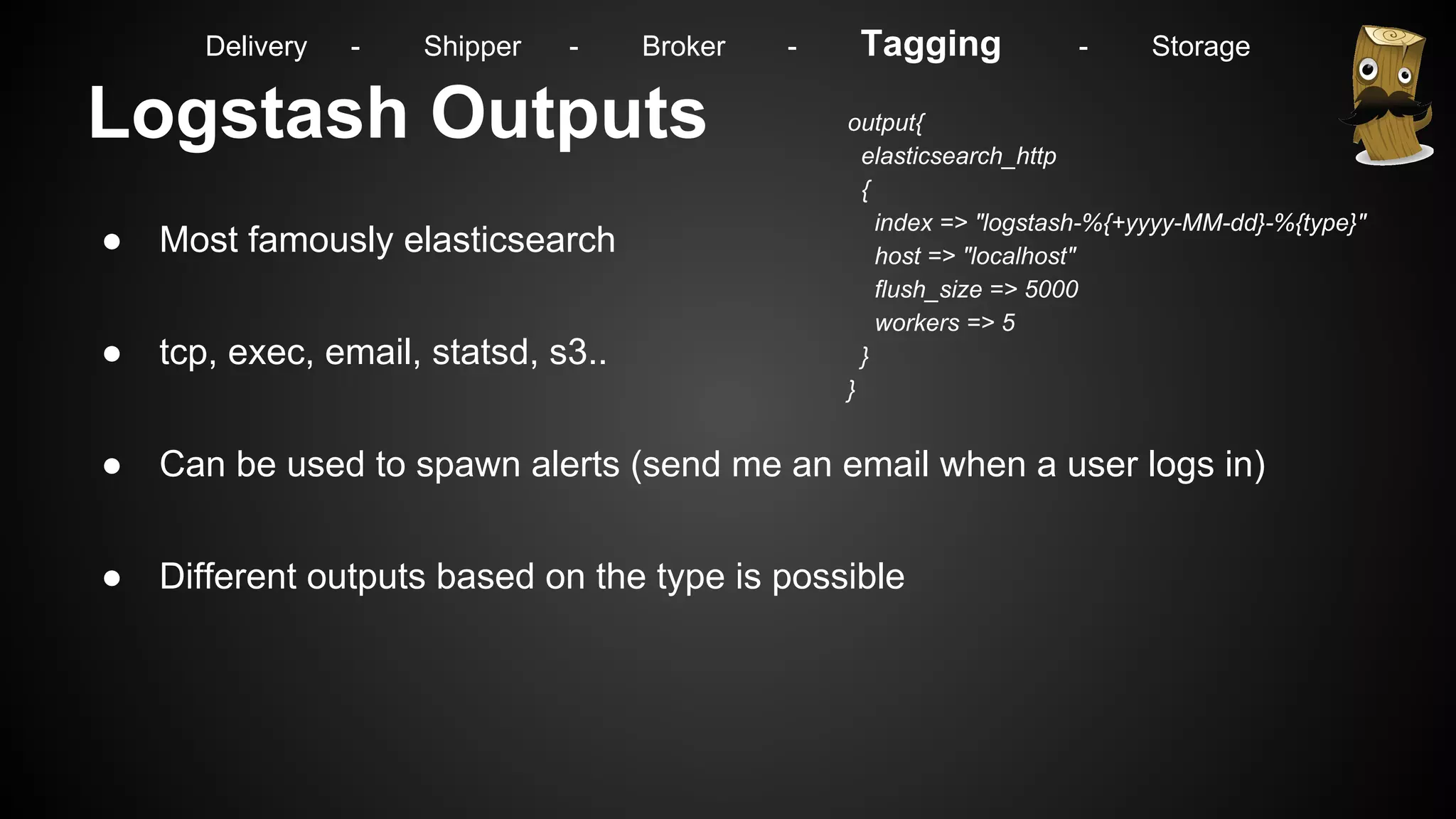 Logstash Outputs
● Most famously elasticsearch
● tcp, exec, email, statsd, s3..
● Can be used to spawn alerts (send me an email when a user logs in)
● Different outputs based on the type is possible
output{
elasticsearch_http
{
index => "logstash-%{+yyyy-MM-dd}-%{type}"
host => "localhost"
flush_size => 5000
workers => 5
}
}
Delivery - Shipper - Broker - Tagging - Storage
 