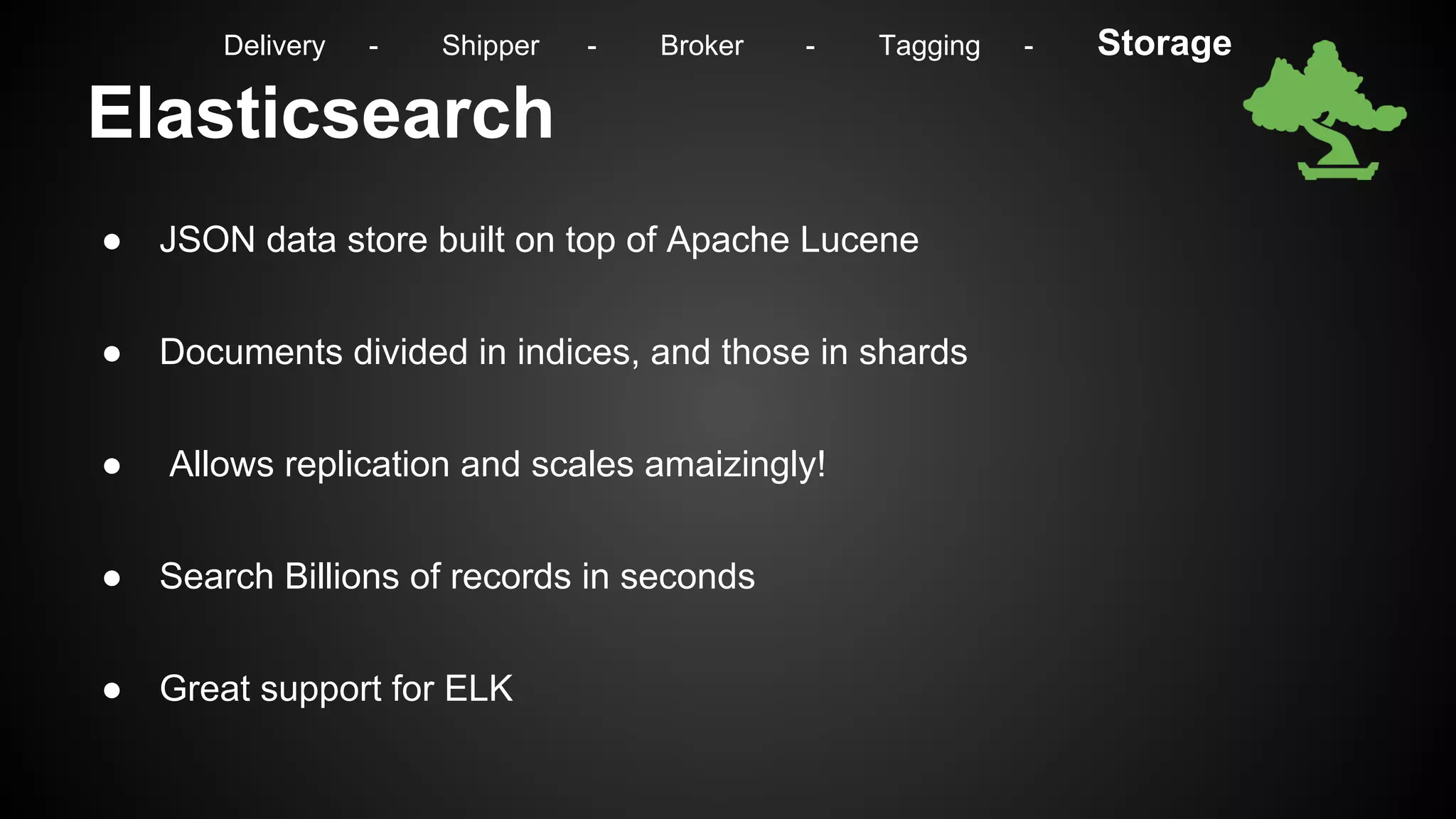Elasticsearch
● JSON data store built on top of Apache Lucene
● Documents divided in indices, and those in shards
● Allows replication and scales amaizingly!
● Search Billions of records in seconds
● Great support for ELK
Delivery - Shipper - Broker - Tagging - Storage
 