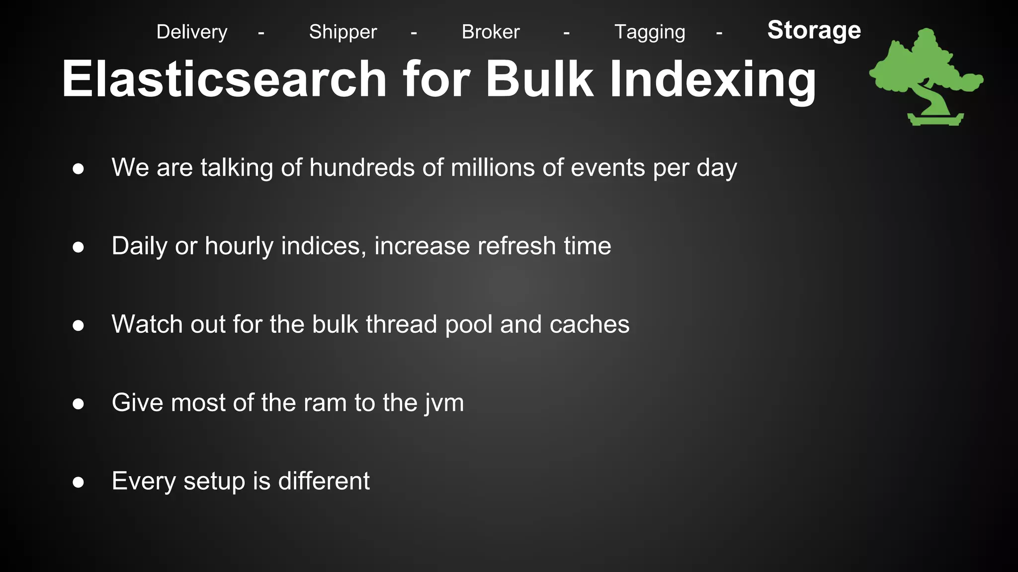 Elasticsearch for Bulk Indexing
● We are talking of hundreds of millions of events per day
● Daily or hourly indices, increase refresh time
● Watch out for the bulk thread pool and caches
● Give most of the ram to the jvm
● Every setup is different
Delivery - Shipper - Broker - Tagging - Storage
 