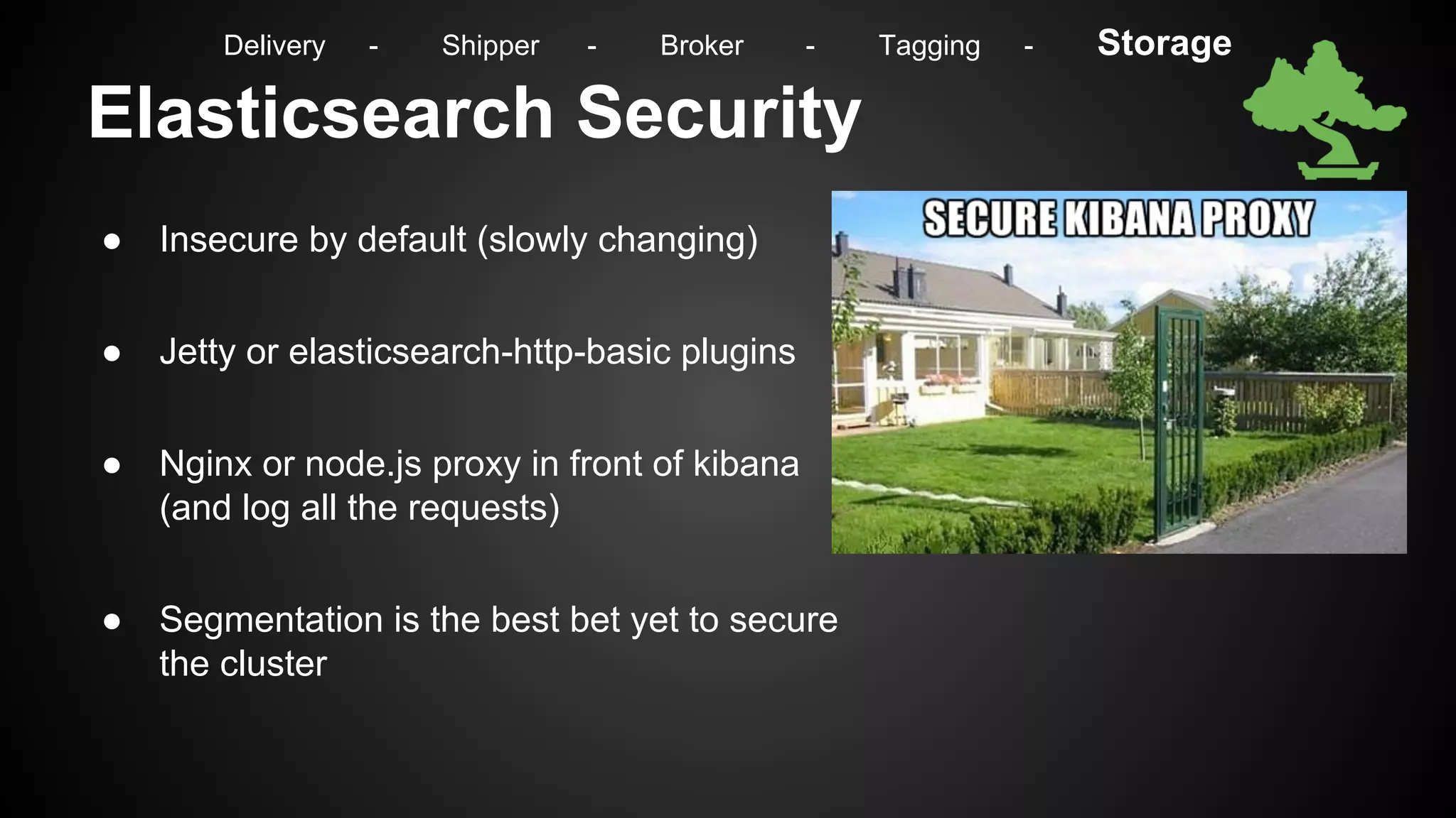 Elasticsearch Security
● Insecure by default (slowly changing)
● Jetty or elasticsearch-http-basic plugins
● Nginx or node.js proxy in front of kibana
(and log all the requests)
● Segmentation is the best bet yet to secure
the cluster
Delivery - Shipper - Broker - Tagging - Storage
 