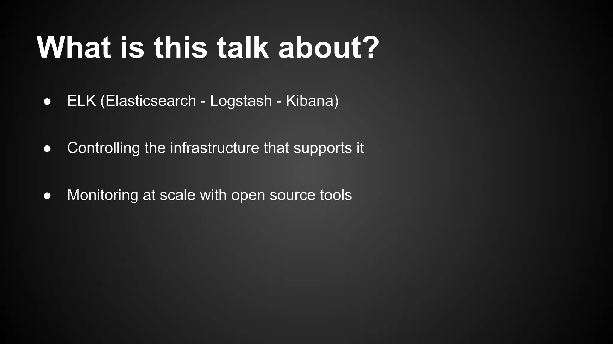 What is this talk about?
● ELK (Elasticsearch - Logstash - Kibana)
● Controlling the infrastructure that supports it
● Monitoring at scale with open source tools
 