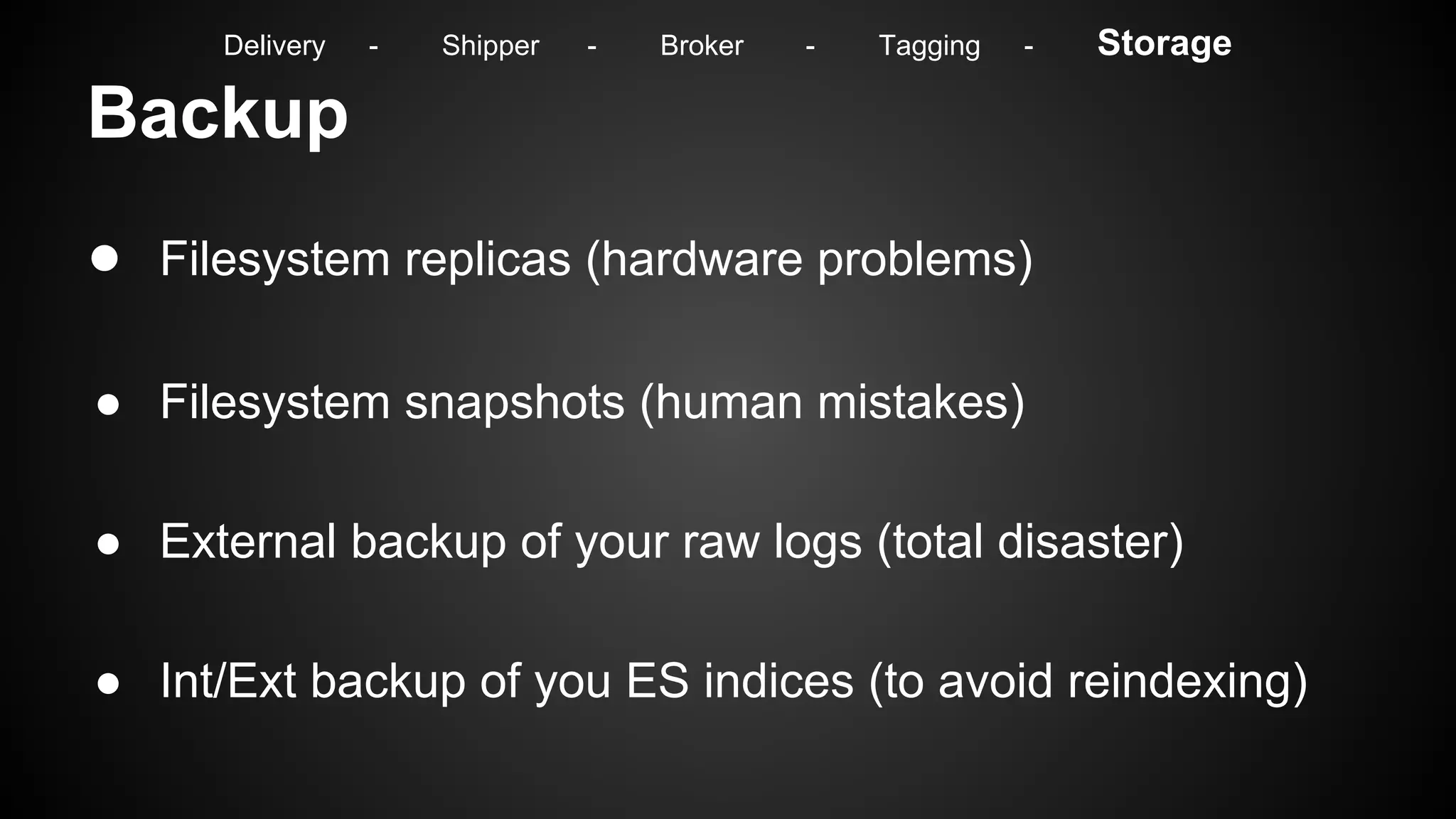 Backup
● Filesystem replicas (hardware problems)
● Filesystem snapshots (human mistakes)
● External backup of your raw logs (total disaster)
● Int/Ext backup of you ES indices (to avoid reindexing)
Delivery - Shipper - Broker - Tagging - Storage
 