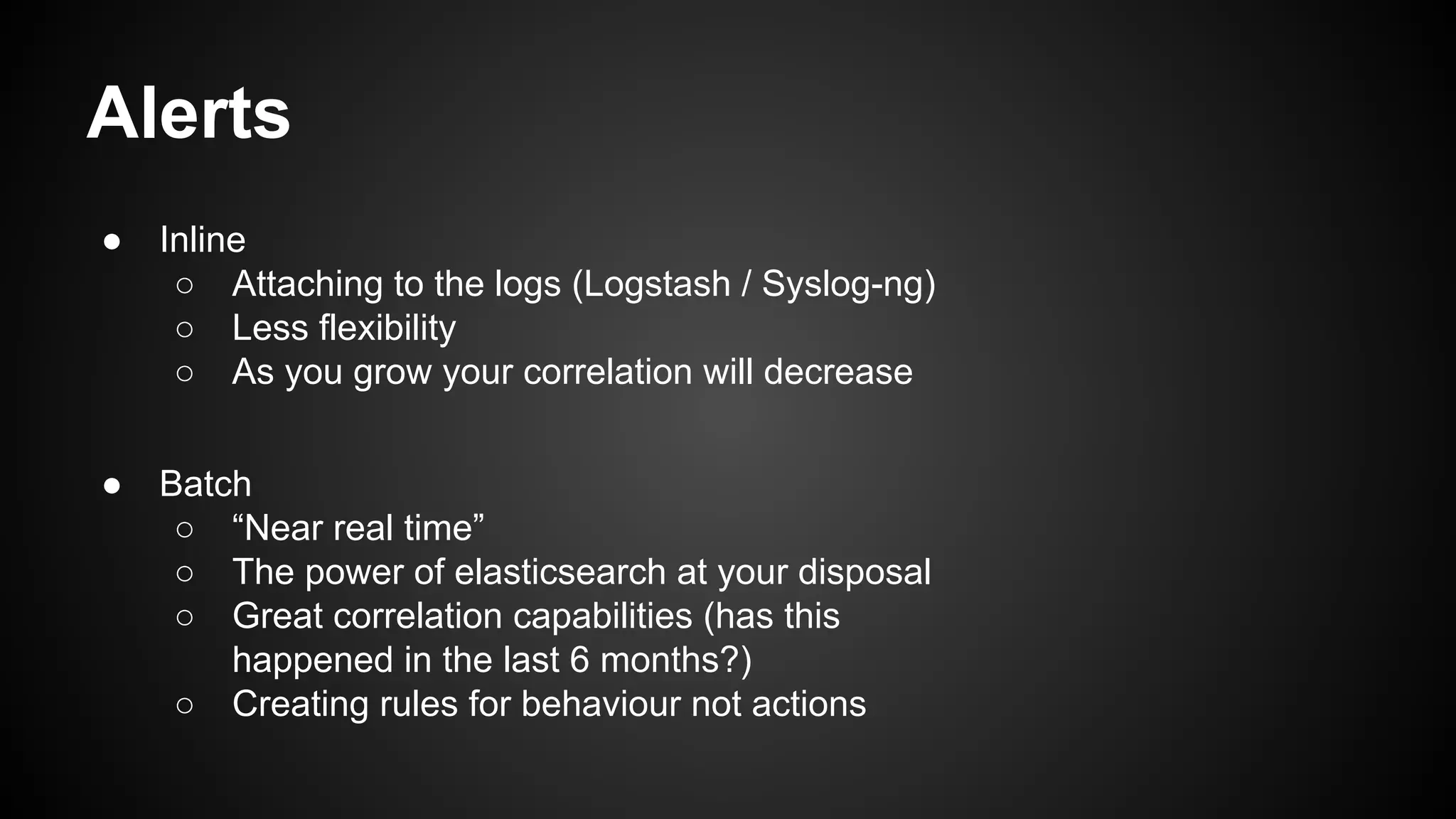 Alerts
● Inline
○ Attaching to the logs (Logstash / Syslog-ng)
○ Less flexibility
○ As you grow your correlation will decrease
● Batch
○ “Near real time”
○ The power of elasticsearch at your disposal
○ Great correlation capabilities (has this
happened in the last 6 months?)
○ Creating rules for behaviour not actions
 