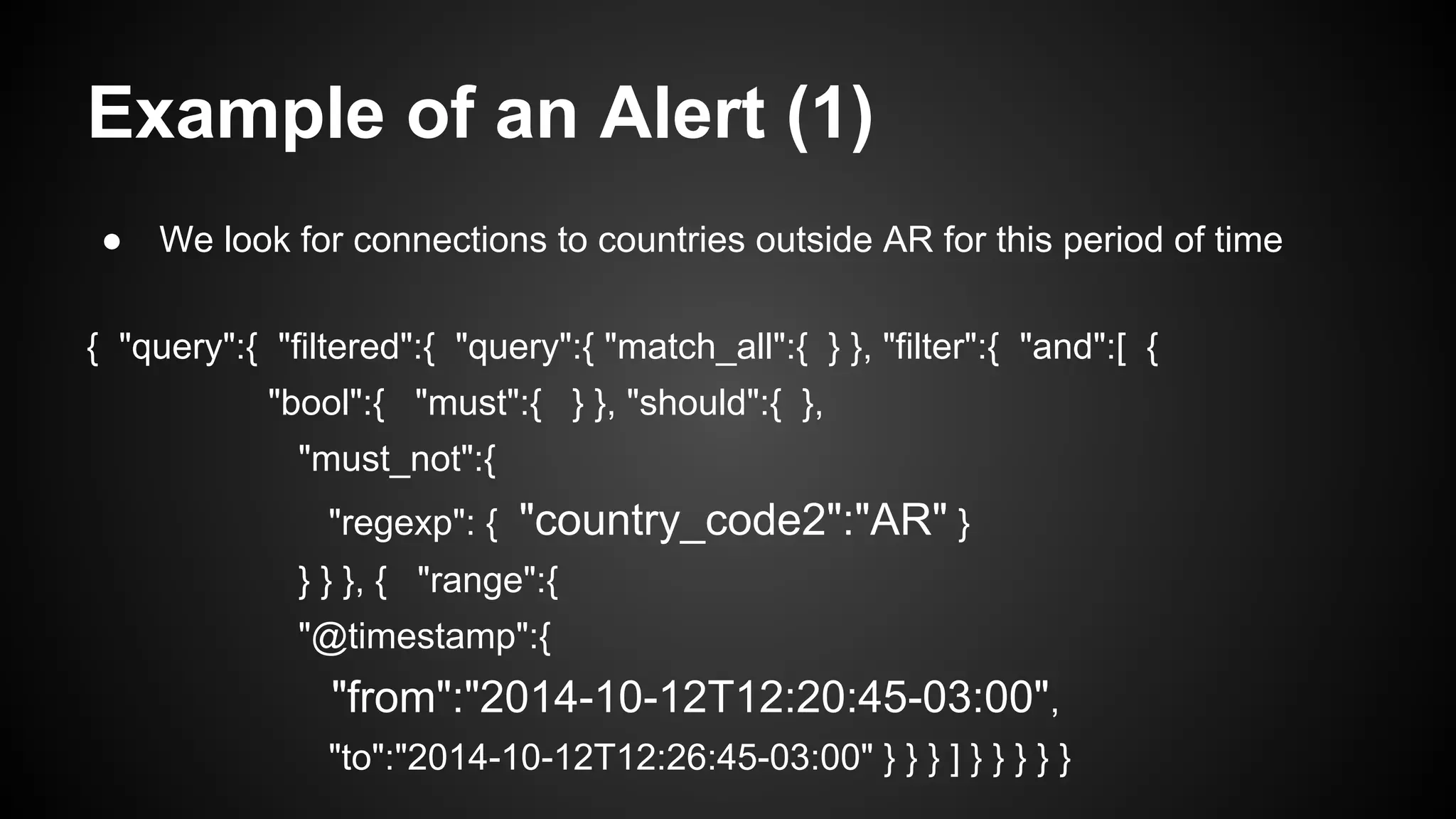 Example of an Alert (1)
● We look for connections to countries outside AR for this period of time
{ "query":{ "filtered":{ "query":{ "match_all":{ } }, "filter":{ "and":[ {
"bool":{ "must":{ } }, "should":{ },
"must_not":{
"regexp": { "country_code2":"AR" }
} } }, { "range":{
"@timestamp":{
"from":"2014-10-12T12:20:45-03:00",
"to":"2014-10-12T12:26:45-03:00" } } } ] } } } } }
 