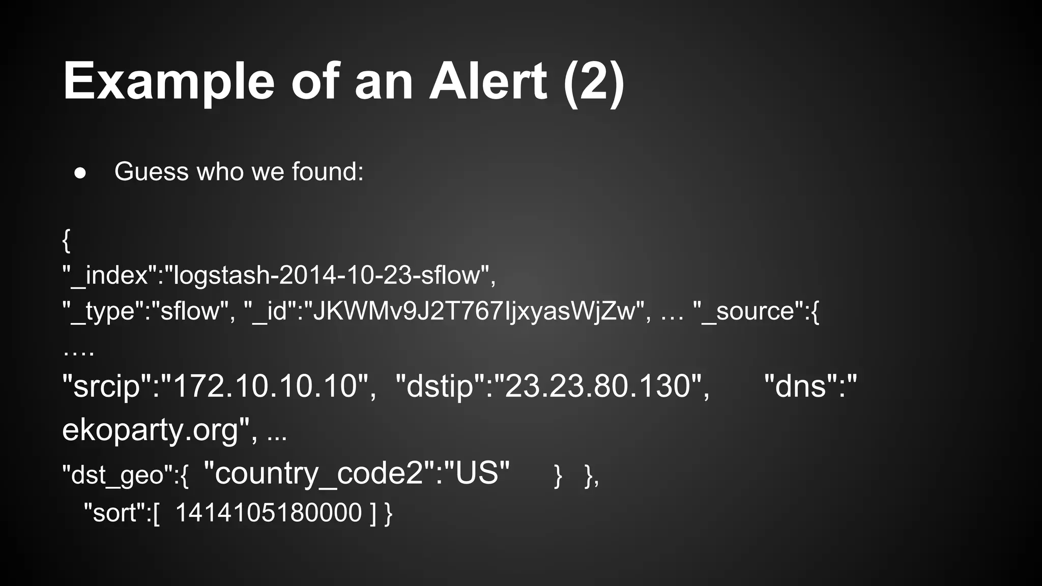 Example of an Alert (2)
● Guess who we found:
{
"_index":"logstash-2014-10-23-sflow",
"_type":"sflow", "_id":"JKWMv9J2T767IjxyasWjZw", … "_source":{
….
"srcip":"172.10.10.10", "dstip":"23.23.80.130", "dns":"
ekoparty.org", ...
"dst_geo":{ "country_code2":"US" } },
"sort":[ 1414105180000 ] }
 