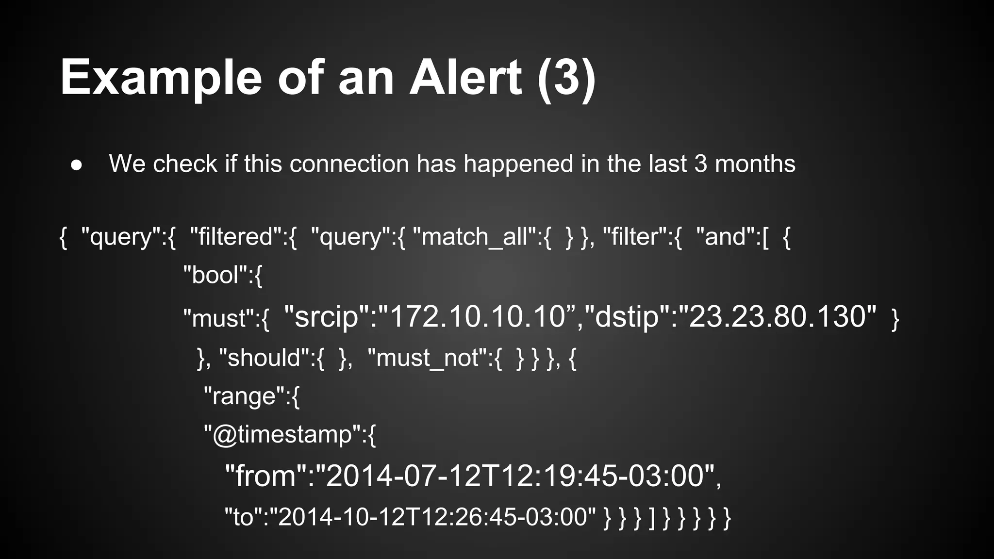 Example of an Alert (3)
● We check if this connection has happened in the last 3 months
{ "query":{ "filtered":{ "query":{ "match_all":{ } }, "filter":{ "and":[ {
"bool":{
"must":{ "srcip":"172.10.10.10”,"dstip":"23.23.80.130" }
}, "should":{ }, "must_not":{ } } }, {
"range":{
"@timestamp":{
"from":"2014-07-12T12:19:45-03:00",
"to":"2014-10-12T12:26:45-03:00" } } } ] } } } } }
 