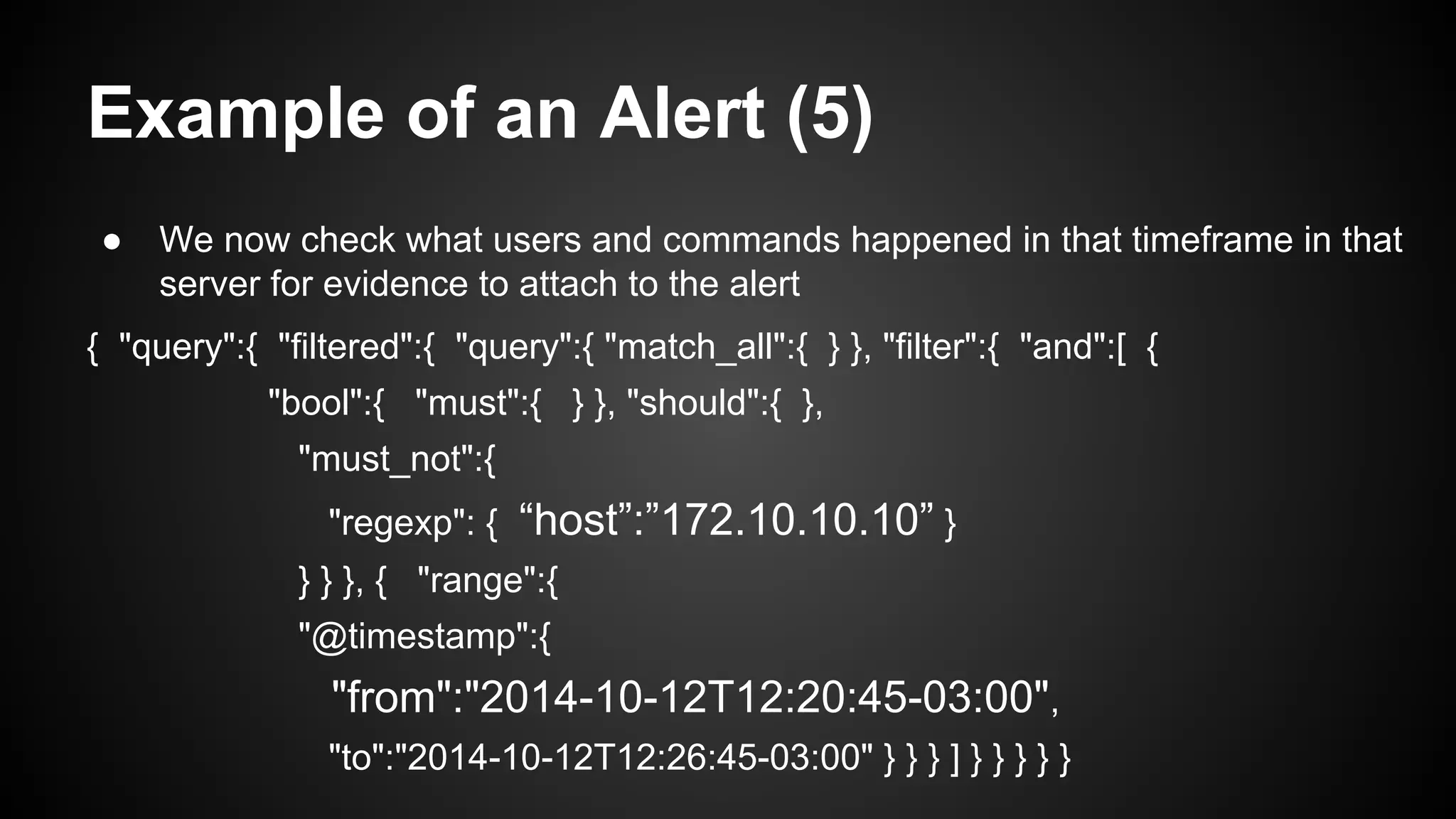Example of an Alert (5)
● We now check what users and commands happened in that timeframe in that
server for evidence to attach to the alert
{ "query":{ "filtered":{ "query":{ "match_all":{ } }, "filter":{ "and":[ {
"bool":{ "must":{ } }, "should":{ },
"must_not":{
"regexp": { “host”:”172.10.10.10” }
} } }, { "range":{
"@timestamp":{
"from":"2014-10-12T12:20:45-03:00",
"to":"2014-10-12T12:26:45-03:00" } } } ] } } } } }
 