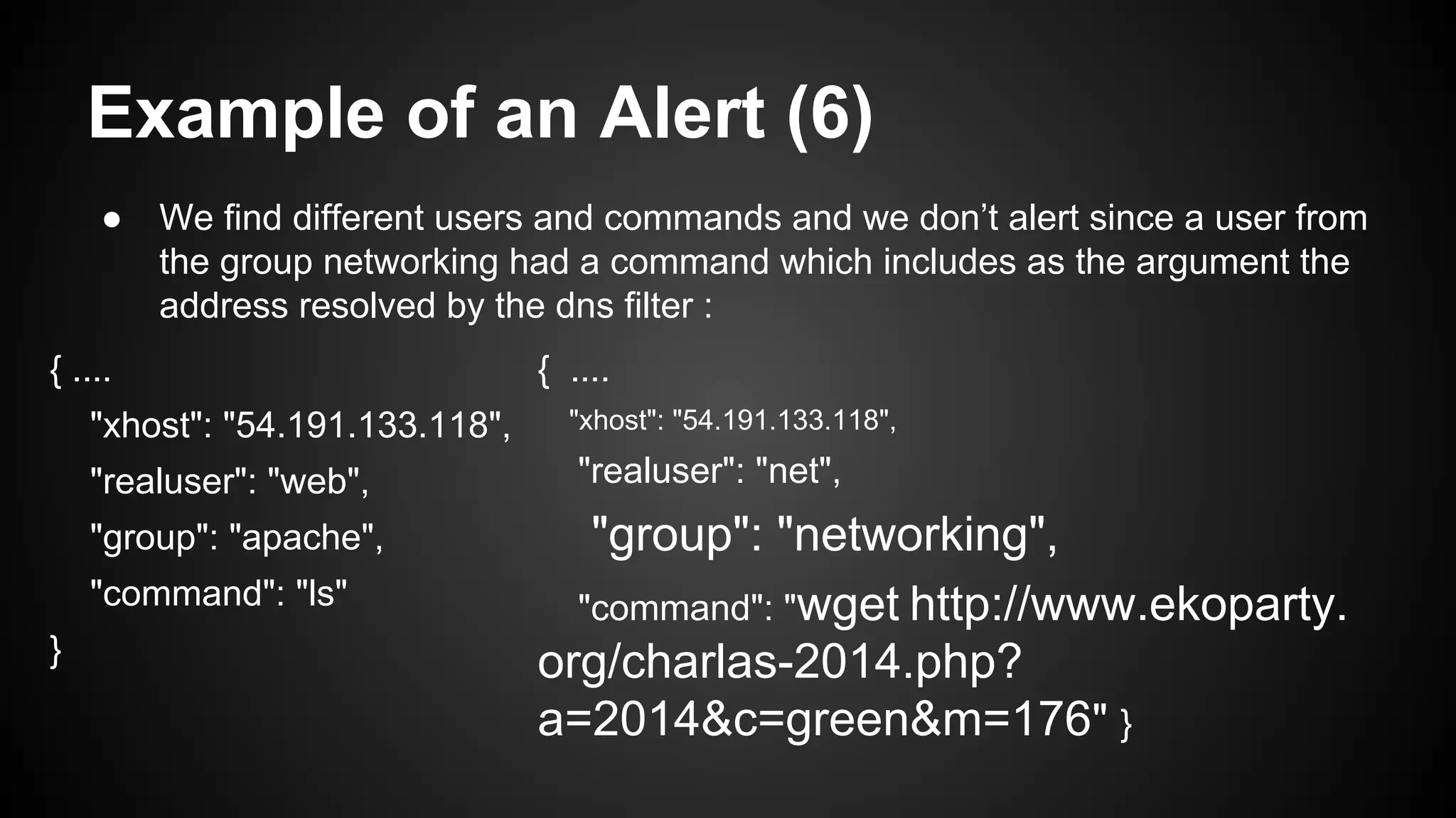 Example of an Alert (6)
● We find different users and commands and we don’t alert since a user from
the group networking had a command which includes as the argument the
address resolved by the dns filter :
{ ....
"xhost": "54.191.133.118",
"realuser": "web",
"group": "apache",
"command": "ls"
}
{ ....
"xhost": "54.191.133.118",
"realuser": "net",
"group": "networking",
"command": "wget http://www.ekoparty.
org/charlas-2014.php?
a=2014&c=green&m=176" }
 