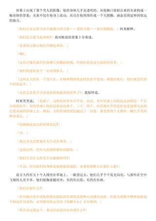 屏幕上出现了那个男人的影像，他的身体几乎是透明的。从他胸口放射出来的光束构成一
幅奇妙的景象；光束不仅在他身上流动，而且在他周围形成一个大圆圈，涵盖范围延伸到很远
的地方。
「他们正在运用宇宙中最强大的力量－－爱的力量－－来自我锻炼。」阿米解释。
「他们怎么能飞起来呢?」我对眼前的景象十分着迷。
「是爱的力量让他们升腾起来的。」
「啊!」
「这有点像是我们在海滩上的跳跃游戏，但他们更是这方面的佼佼者。」
「他们的进化水平一定高得惊人。」
「这些人大约有一千度左右，在精神修练状态时的水平更高；修练结束后，他们就会回到
平时的水平。」
「这肯定是是全宇宙进化程度最高的世界了!」我惊呼道。
阿米笑笑说：「你错了。这样的世界并不罕见。而且，有些星球上的居民达到将近一千五
百度的水平，有的星球上的居民更高达两千、三千、四千。但是现在不管是你还是我都无法到
达更高级的星球上去。例如，太阳星球的居民超过了一万度，那里的每个人都有一颗几乎是纯
粹的爱心。」
「你刚刚是说太阳星球居民?」
「对。」
「我完全无法想象有人生活在那里。」
「这很自然，任何人的视野都有局限性。」
「他们生活在太阳里不会被烧焦吗?」
「不会，因为他们的身体是辐射能组成的。来看看那群人在做什么吧!」
前方大约有五十个人围坐在草地上。一眼望过去，他们几乎个个发光闪亮，与那些在空中
飞翔的人差不多。他们挺胸盘腿而坐，有的在沉思，有的在祈祷。
「他们在做什么?」
「在向银河系中进化程度比较低的星球发送某种心灵感应讯息，但是光靠集中精神是接收
不到这些讯息的，必须使用你心里的『理解中心』才办得到。」
「你告诉过我这个。那这些讯息的内容是什么?」
 