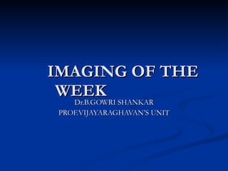   IMAGING OF THE WEEK Dr.B.GOWRI SHANKAR PROF.VIJAYARAGHAVAN’S UNIT 