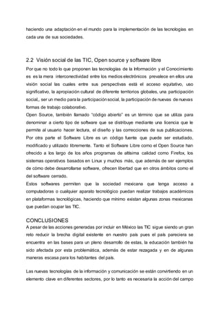 haciendo una adaptación en el mundo para la implementación de las tecnologías en
cada una de sus sociedades.
2.2 Visión social de las TIC, Open source y software libre
Por que no todo lo que proponen las tecnologías de la Información y el Conocimiento
es es la mera interconectividad entre los medios electrónicos prevalece en ellos una
visión social las cuales entre sus perspectivas está el acceso equitativo, uso
significativo, la apropiación cultural de diferente territorios globales, una participación
social,, ser un medio para la participaciónsocial, la participación de nuevas de nuevas
formas de trabajo colaborativo.
Open Source, también llamado “código abierto” es un término que se utiliza para
denominar a cierto tipo de software que se distribuye mediante una licencia que le
permite al usuario hacer lectura, el diseño y las correcciones de sus publicaciones.
Por otra parte el Software Libre es un código fuente que puede ser estudiado,
modificado y utilizado libremente. Tanto el Software Libre como el Open Source han
ofrecido a los largo de los años programas de altísima calidad como Firefox, los
sistemas operativos basados en Linux y muchos más, que además de ser ejemplos
de cómo debe desarrollarse software, ofrecen libertad que en otros ámbitos como el
del software cerrado.
Estos softwares permiten que la sociedad mexicana que tenga acceso a
computadoras o cualquier aparato tecnológico puedan realizar trabajos académicos
en plataformas tecnológicas, haciendo que mínimo existan algunas zonas mexicanas
que puedan ocupar las TIC.
CONCLUSIONES
A pesar de las acciones generadas por incluir en México las TIC sigue siendo un gran
reto reducir la brecha digital existente en nuestro país pues el país pareciera se
encuentra en las bases para un pleno desarrollo de estas, la educación también ha
sido afectada por esta problemática, además de estar rezagada y en de algunas
maneras escasa para los habitantes del país.
Las nuevas tecnologías de la información y comunicación se están convirtiendo en un
elemento clave en diferentes sectores, por lo tanto es necesaria la acción del campo
 