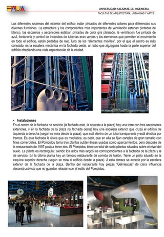 UNIVERSIDAD NACIONAL DE INGENIERIA
FACULTAD DE ARQUITECTURA, URBANISMO Y ARTES
Los diferentes sistemas del exterior del edifico están pintados de diferentes colores para diferencias sus
diversas funciones. La estructura y los componentes más importantes de ventilación estaban pintadas de
blanco, las escaleras y ascensores estaban pintadas de color gris plateado, la ventilación fue pintada de
azul, fontanería y control de incendios de tuberías eran verdes y los elementos que permiten el movimiento
en todo el edificio, están pintadas de rojo. Uno de los “elementos móviles”, por el que el centro es más
conocido, es la escalera mecánica en la fachada oeste, un tubo que zigzaguea hasta la parte superior del
edificio ofreciendo una vista espectacular de la ciudad.
• Instalaciones
En el centro de la fachada de servicio (la fachada este, la opuesta a la plaza) hay una torre con tres ascensores
exteriores, y en la fachada de la plaza (la fachada oeste) hay una escalera exterior que cruza el edificio de
izquierda a derecha (según se mira desde la plaza), que está dentro de un tubo transparente y está dividida por
tramos. Es esta fachada la única que es mediática, es decir, que en ella se fijan carteles de gran tamaño con
fines comerciales. El Pompidou tenía tres plantas subterráneas usadas como aparcamientos, pero después de
la restauración de 1997 pasó a tener dos. El Pompidou tiene un total de siete plantas situadas sobre el nivel del
suelo. La planta es rectangular, siendo los lados más largos los correspondientes a la fachada de la plaza y la
de servicio. En la última planta hay un famoso restaurante de comida de fusión. Tiene un patio situado en la
esquina superior derecha (según se mira al edificio desde la plaza). A esta terraza se accede por la escalera
exterior de la fachada de la plaza. Dentro del restaurante hay piezas “Gehriescas” de clara influencia
deconstructivista que no guardan relación con el estilo del Pompidou.
 