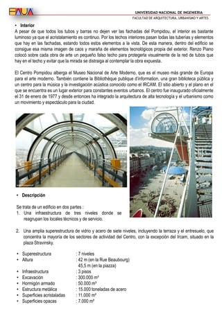 UNIVERSIDAD NACIONAL DE INGENIERIA
FACULTAD DE ARQUITECTURA, URBANISMO Y ARTES
• Interior
A pesar de que todos los tubos y barras no dejen ver las fachadas del Pompidou, el interior es bastante
luminoso ya que el acristalamiento es continuo. Por los techos interiores pasan todas las tuberías y elementos
que hay en las fachadas, estando todos estos elementos a la vista. De esta manera, dentro del edificio se
consigue esa misma imagen de caos y maraña de elementos tecnológicos propia del exterior. Renzo Piano
colocó sobre cada obra de arte un pequeño falso techo para protegerla visualmente de la red de tubos que
hay en el techo y evitar que la mirada se distraiga al contemplar la obra expuesta.
El Centro Pompidou alberga el Museo Nacional de Arte Moderno, que es el museo más grande de Europa
para el arte moderno. También contiene la Bibliothèque publique d’information, una gran biblioteca pública y
un centro para la música y la investigación acústica conocido como el IRCAM. El sitio abierto y el plano en el
que se encuentra es un lugar exterior para constantes eventos urbanos. El centro fue inaugurado oficialmente
el 31 de enero de 1977 y desde entonces ha integrado la arquitectura de alta tecnología y el urbanismo como
un movimiento y espectáculo para la ciudad.
• Superestructura : 7 niveles
• Altura : 42 m (en la Rue Beaubourg)
45,5 m (en la piazza)
• Infraestructura : 3 pisos
• Excavación : 300.000 m³
• Hormigón armado : 50.000 m³
• Estructura metálica : 15.000 toneladas de acero
• Superficies acristaladas : 11.000 m²
• Superficies opacas : 7.000 m²
• Descripción
Se trata de un edificio en dos partes :
1. Una infraestructura de tres niveles donde se
reagrupan los locales técnicos y de servicio.
2. Una amplia superestructura de vidrio y acero de siete niveles, incluyendo la terraza y el entresuelo, que
concentra la mayoría de los sectores de actividad del Centro, con la excepción del Ircam, situado en la
plaza Stravinsky.
 
