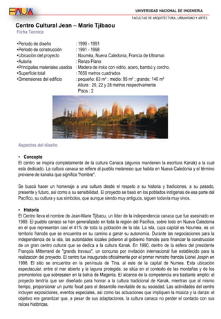 UNIVERSIDAD NACIONAL DE INGENIERIA
FACULTAD DE ARQUITECTURA, URBANISMO Y ARTES
Centro Cultural Jean – Marie Tjibaou
Ficha Técnica
•Periodo de diseño : 1990 - 1991
•Periodo de construcción : 1991 - 1998
•Ubicación del proyecto : Nouméa, Nueva Caledonia, Francia de Ultramar.
•Autoría : Renzo Piano
•Principales materiales usados : Madera de iroko con vidrio, acero, bambú y corcho.
•Superficie total : 7650 metros cuadrados
•Dimensiones del edificio : pequeño: 63 m² ; medio: 95 m² ; grande: 140 m²
Altura : 20, 22 y 28 metros respectivamente
Pisos : 2
Aspectos del diseño
• Concepto
El centro se inspira completamente de la cultura Canaca (algunos mantienen la escritura Kanak) a la cual
esta dedicado. La cultura canaca se refiere al pueblo melanesio que habita en Nueva Caledonia y el término
proviene de kanaka que significa "hombre".
Se buscó hacer un homenaje a una cultura desde el respeto a su historia y tradiciones, a su pasado,
presente y futuro, así como a su sensibilidad. El proyecto se basó en los poblados indígenas de esa parte del
Pacífico, su cultura y sus símbolos, que aunque siendo muy antiguos, siguen todavía muy vivos.
• Historia
El Centro lleva el nombre de Jean-Marie Tjibaou, un líder de la independencia canaca que fue asesinado en
1989. El pueblo canaco se han generalizado en toda la región del Pacífico, sobre todo en Nueva Caledonia
en el que representan casi el 41% de toda la población de la isla. La isla, cuya capital es Nouméa, es un
territorio francés que se encuentra en su camino a ganar su autonomía. Durante las negociaciones para la
independencia de la isla, las autoridades locales pidieron al gobierno francés para financiar la construcción
de un gran centro cultural que se dedica a la cultura Kanak. En 1990, dentro de la esfera del presidente
François Mitterrand de "grands travaux", un concurso por invitación internacional fue establecido para la
realización del proyecto. El centro fue inaugurado oficialmente por el primer ministro francés Lionel Jospin en
1998. El sitio se encuentra en la península de Tina, al este de la capital de Numea. Esta ubicación
espectacular, entre el mar abierto y la laguna protegida, se sitúa en el contexto de las montañas y de los
promontorios que sobresalen en la bahía de Magenta. El alcance de la competencia era bastante amplio: el
proyecto tendría que ser diseñado para honrar a la cultura tradicional de Kanak, mientras que al mismo
tiempo, proporcionar un punto focal para el desarrollo inevitable de su sociedad. Las actividades del centro
incluyen exposiciones, eventos especiales, así como las actuaciones que impliquen la música y la danza: el
objetivo era garantizar que, a pesar de sus adaptaciones, la cultura canaca no perder el contacto con sus
raíces históricas.
 