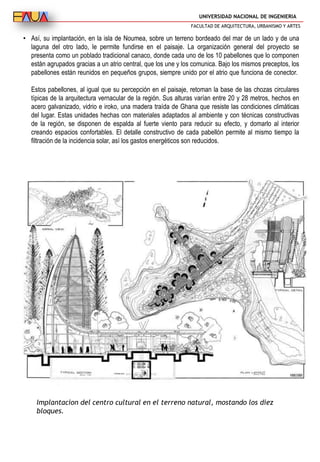 UNIVERSIDAD NACIONAL DE INGENIERIA
FACULTAD DE ARQUITECTURA, URBANISMO Y ARTES
• Así, su implantación, en la isla de Noumea, sobre un terreno bordeado del mar de un lado y de una
laguna del otro lado, le permite fundirse en el paisaje. La organización general del proyecto se
presenta como un poblado tradicional canaco, donde cada uno de los 10 pabellones que lo componen
están agrupados gracias a un atrio central, que los une y los comunica. Bajo los mismos preceptos, los
pabellones están reunidos en pequeños grupos, siempre unido por el atrio que funciona de conector.
Estos pabellones, al igual que su percepción en el paisaje, retoman la base de las chozas circulares
típicas de la arquitectura vernacular de la región. Sus alturas varían entre 20 y 28 metros, hechos en
acero galvanizado, vidrio e iroko, una madera traída de Ghana que resiste las condiciones climáticas
del lugar. Estas unidades hechas con materiales adaptados al ambiente y con técnicas constructivas
de la región, se disponen de espalda al fuerte viento para reducir su efecto, y domarlo al interior
creando espacios confortables. El detalle constructivo de cada pabellón permite al mismo tiempo la
filtración de la incidencia solar, así los gastos energéticos son reducidos.
Implantacion del centro cultural en el terreno natural, mostando los diez
bloques.
 