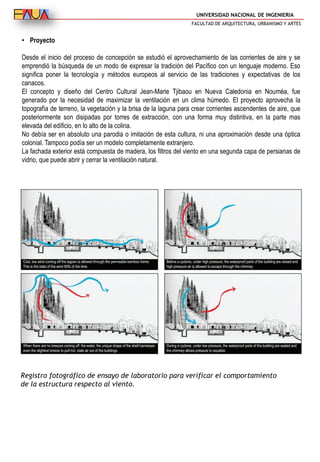 UNIVERSIDAD NACIONAL DE INGENIERIA
FACULTAD DE ARQUITECTURA, URBANISMO Y ARTES
• Proyecto
Desde el inicio del proceso de concepción se estudió el aprovechamiento de las corrientes de aire y se
emprendió la búsqueda de un modo de expresar la tradición del Pacífico con un lenguaje moderno. Eso
significa poner la tecnología y métodos europeos al servicio de las tradiciones y expectativas de los
canacos.
El concepto y diseño del Centro Cultural Jean-Marie Tjibaou en Nueva Caledonia en Nouméa, fue
generado por la necesidad de maximizar la ventilación en un clima húmedo. El proyecto aprovecha la
topografía de terreno, la vegetación y la brisa de la laguna para crear corrientes ascendentes de aire, que
posteriormente son disipadas por torres de extracción, con una forma muy distintiva, en la parte mas
elevada del edificio, en lo alto de la colina.
No debía ser en absoluto una parodia o imitación de esta cultura, ni una aproximación desde una óptica
colonial. Tampoco podía ser un modelo completamente extranjero.
La fachada exterior está compuesta de madera, los filtros del viento en una segunda capa de persianas de
vidrio, que puede abrir y cerrar la ventilación natural.
Registro fotográfico de ensayo de laboratorio para verificar el comportamiento
de la estructura respecto al viento.
 
