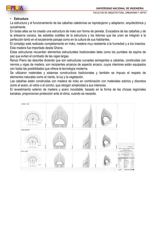 UNIVERSIDAD NACIONAL DE INGENIERIA
FACULTAD DE ARQUITECTURA, URBANISMO Y ARTES
• Estructura
La estructura y el funcionamiento de las cabañas caledonias se reprodujeron y adaptaron, arquitectónica y
socialmente.
En todas ellas se ha creado una estructura de iroko con forma de peineta. Evocadora de las cabañas y de
la artesanía canaca, las esbeltas costillas de la estructura y los listones que las unen se integran a la
perfección tanto en el exuberante paisaje como en la cultura de sus habitantes.
El complejo está realizado completamente en iroko, madera muy resistente a la humedad y a los insectos.
Esta madera fue importada desde Ghana.
Estas estructuras recuerdan elementos estructurales tradicionales tales como los puntales de espina de
pez que evitan el combado de las vigas largas.
Renzo Piano las describe diciendo que son estructuras curvadas semejantes a cabañas, construidas con
nervios y vigas de madera, son recipientes arcaicos de aspecto arcaico, cuyos interiores están equipados
con todas las posibilidades que ofrece la tecnología moderna.
Se utilizaron materiales y sistemas constructivos tradicionales y también se impuso el respeto de
elementos naturales como el viento, la luz y la vegetación.
Las cabañas están construidas con madera de iroko en combinación con materiales sobrios y discretos
como el acero, el vidrio o el corcho, que otorgan simplicidad a sus interiores.
El revestimiento exterior de madera y acero inoxidable, basado en la forma de las chozas regionales
kanakas, proporcionan protección ante el clima, cuando se necesita.
 