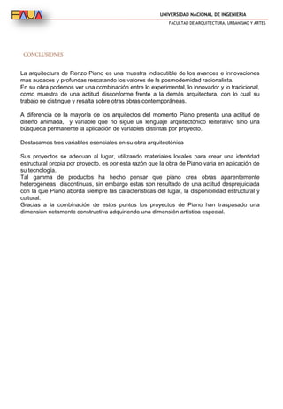 UNIVERSIDAD NACIONAL DE INGENIERIA
FACULTAD DE ARQUITECTURA, URBANISMO Y ARTES
CONCLUSIONES
La arquitectura de Renzo Piano es una muestra indiscutible de los avances e innovaciones
mas audaces y profundas rescatando los valores de la posmodernidad racionalista.
En su obra podemos ver una combinación entre lo experimental, lo innovador y lo tradicional,
como muestra de una actitud disconforme frente a la demás arquitectura, con lo cual su
trabajo se distingue y resalta sobre otras obras contemporáneas.
A diferencia de la mayoría de los arquitectos del momento Piano presenta una actitud de
diseño animada, y variable que no sigue un lenguaje arquitectónico reiterativo sino una
búsqueda permanente la aplicación de variables distintas por proyecto.
Destacamos tres variables esenciales en su obra arquitectónica
Sus proyectos se adecuan al lugar, utilizando materiales locales para crear una identidad
estructural propia por proyecto, es por esta razón que la obra de Piano varia en aplicación de
su tecnología.
Tal gamma de productos ha hecho pensar que piano crea obras aparentemente
heterogéneas discontinuas, sin embargo estas son resultado de una actitud desprejuiciada
con la que Piano aborda siempre las características del lugar, la disponibilidad estructural y
cultural.
Gracias a la combinación de estos puntos los proyectos de Piano han traspasado una
dimensión netamente constructiva adquiriendo una dimensión artística especial.
 