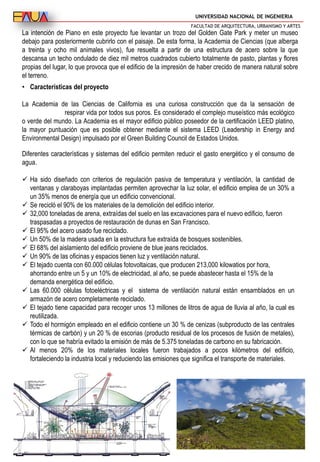 UNIVERSIDAD NACIONAL DE INGENIERIA
FACULTAD DE ARQUITECTURA, URBANISMO Y ARTES
La intención de Piano en este proyecto fue levantar un trozo del Golden Gate Park y meter un museo
debajo para posteriormente cubrirlo con el paisaje. De esta forma, la Academia de Ciencias (que alberga
a treinta y ocho mil animales vivos), fue resuelta a partir de una estructura de acero sobre la que
descansa un techo ondulado de diez mil metros cuadrados cubierto totalmente de pasto, plantas y flores
propias del lugar, lo que provoca que el edificio de la impresión de haber crecido de manera natural sobre
el terreno.
Diferentes características y sistemas del edificio permiten reducir el gasto energético y el consumo de
agua.
 Ha sido diseñado con criterios de regulación pasiva de temperatura y ventilación, la cantidad de
ventanas y claraboyas implantadas permiten aprovechar la luz solar, el edificio emplea de un 30% a
un 35% menos de energía que un edificio convencional.
 Se recicló el 90% de los materiales de la demolición del edificio interior.
 32,000 toneladas de arena, extraídas del suelo en las excavaciones para el nuevo edificio, fueron
traspasadas a proyectos de restauración de dunas en San Francisco.
 El 95% del acero usado fue reciclado.
 Un 50% de la madera usada en la estructura fue extraída de bosques sostenibles.
 El 68% del aislamiento del edificio proviene de blue jeans reciclados.
 Un 90% de las oficinas y espacios tienen luz y ventilación natural.
 El tejado cuenta con 60.000 células fotovoltaicas, que producen 213,000 kilowatios por hora,
ahorrando entre un 5 y un 10% de electricidad, al año, se puede abastecer hasta el 15% de la
demanda energética del edificio.
 Las 60.000 células fotoeléctricas y el sistema de ventilación natural están ensamblados en un
armazón de acero completamente reciclado.
 El tejado tiene capacidad para recoger unos 13 millones de litros de agua de lluvia al año, la cual es
reutilizada.
 Todo el hormigón empleado en el edificio contiene un 30 % de cenizas (subproducto de las centrales
térmicas de carbón) y un 20 % de escorias (producto residual de los procesos de fusión de metales),
con lo que se habría evitado la emisión de más de 5.375 toneladas de carbono en su fabricación.
 Al menos 20% de los materiales locales fueron trabajados a pocos kilómetros del edificio,
fortaleciendo la industria local y reduciendo las emisiones que significa el transporte de materiales.
• Características del proyecto
La Academia de las Ciencias de California es una curiosa construcción que da la sensación de
respirar vida por todos sus poros. Es considerado el complejo museístico más ecológico
o verde del mundo. La Academia es el mayor edificio público poseedor de la certificación LEED platino,
la mayor puntuación que es posible obtener mediante el sistema LEED (Leadership in Energy and
Environmental Design) impulsado por el Green Building Council de Estados Unidos.
 