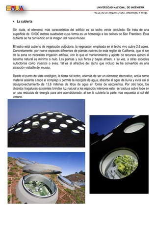 UNIVERSIDAD NACIONAL DE INGENIERIA
FACULTAD DE ARQUITECTURA, URBANISMO Y ARTES
• La cubierta
Sin duda, el elemento más característico del edificio es su techo verde ondulado. Se trata de una
superficie de 10.000 metros cuadrados cuya forma es un homenaje a las colinas de San Francisco. Esta
cubierta se ha convertido en la imagen del nuevo museo.
El techo está cubierto de vegetación autóctona, la vegetación empleada en el techo vivo cubre 2,5 acres.
Concretamente, por nueve especies diferentes de plantas nativas de esta región de California, que al ser
de la zona no necesitan irrigación artificial, con lo que el mantenimiento y aporte de recursos ajenos al
sistema natural es mínimo o nulo. Las plantas y sus flores y bayas atraen, a su vez, a otras especies
autóctonas como insectos o aves. Tal es el atractivo del techo que incluso se ha convertido en una
atracción visitable del museo.
Desde el punto de vista ecológico, la tierra del techo, además de ser un elemento decorativo, actúa como
material aislante a todo el complejo y permite la recogida de agua, absorbe el agua de lluvia y evita así el
desaprovechamiento de 13,6 millones de litros de agua en forma de escorrentía. Por otro lado, los
distintos tragaluces existentes brindan luz natural a los espacios interiores esto se traduce sobre todo en
un uso reducido de energía para aire acondicionado, al ser la cubierta la parte más expuesta al sol del
verano.
 