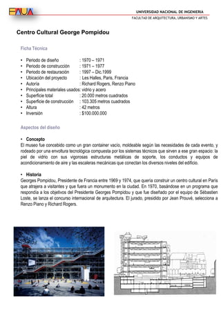 UNIVERSIDAD NACIONAL DE INGENIERIA
FACULTAD DE ARQUITECTURA, URBANISMO Y ARTES
Centro Cultural George Pompidou
Ficha Técnica
• Periodo de diseño : 1970 – 1971
• Periodo de construcción : 1971 – 1977
• Periodo de restauración : 1997 – Dic.1999
• Ubicación del proyecto : Les Halles, Paris, Francia
• Autoría : Richard Rogers, Renzo Piano
• Principales materiales usados: vidrio y acero
• Superficie total : 20.000 metros cuadrados
• Superficie de construcción : 103.305 metros cuadrados
• Altura : 42 metros
• Inversión : $100.000.000
Aspectos del diseño
• Concepto
El museo fue concebido como un gran container vacío, moldeable según las necesidades de cada evento, y
rodeado por una envoltura tecnológica compuesta por los sistemas técnicos que sirven a ese gran espacio: la
piel de vidrio con sus vigorosas estructuras metálicas de soporte, los conductos y equipos de
acondicionamiento de aire y las escaleras mecánicas que conectan los diversos niveles del edificio.
• Historia
Georges Pompidou, Presidente de Francia entre 1969 y 1974, que quería construir un centro cultural en París
que atrajera a visitantes y que fuera un monumento en la ciudad. En 1970, basándose en un programa que
respondía a los objetivos del Presidente Georges Pompidou y que fue diseñado por el equipo de Sébastien
Loste, se lanza el concurso internacional de arquitectura. El jurado, presidido por Jean Prouvé, selecciona a
Renzo Piano y Richard Rogers.
 