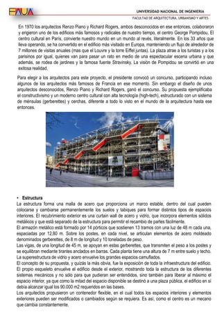 UNIVERSIDAD NACIONAL DE INGENIERIA
FACULTAD DE ARQUITECTURA, URBANISMO Y ARTES
En 1970 los arquitectos Renzo Piano y Richard Rogers, ambos desconocidos en ese entonces, colaboraron
y erigieron uno de los edificios más famosos y radicales de nuestro tiempo, el centro George Pompidou. El
centro cultural en París, convierte nuestro mundo en un mundo al revés, literalmente. En los 33 años que
lleva operando, se ha convertido en el edificio más visitado en Europa, manteniendo un flujo de alrededor de
7 millones de visitas anuales (mas que el Louvre y la torre Eiffel juntas). La plaza atrae a los turistas y a los
parisinos por igual, quienes van para pasar un rato en medio de una espectacular escena urbana y que
además, se rodea de jardines y la famosa fuente Stravinsky. La visión de Pompidou se convirtió en una
exitosa realidad.
Para elegir a los arquitectos para este proyecto, el presidente convocó un concurso, participando incluso
algunos de los arquitectos más famosos de Francia en ese momento. Sin embargo el diseño de unos
arquitectos desconocidos, Renzo Piano y Richard Rogers, ganó el concurso. Su propuesta ejemplificaba
el constructivismo y un moderno centro cultural con alta tecnología (high-tech), estructurado con un sistema
de ménsulas (gerberettes) y cerchas, diferente a todo lo visto en el mundo de la arquitectura hasta ese
entonces.
• Estructura
La estructura forma una malla de acero que proporciona un marco estable, dentro del cual pueden
colocarse y cambiarse permanentemente los suelos y tabiques para formar distintos tipos de espacios
interiores. El recubrimiento exterior es una curtain wall de acero y vidrio, que incorpora elementos sólidos
metálicos y que está separado de la estructura para permitir el recambio de partes fácilmente.
El armazón metálico está formado por 14 pórticos que sostienen 13 tramos con una luz de 48 m cada una,
espaciadas por 12,80 m. Sobre los postes, en cada nivel, se articulan elementos de acero moldeado
denominados gerberettes, de 8 m de longitud y 10 toneladas de peso.
Las vigas, de una longitud de 45 m, se apoyan en estas gerberettes, que transmiten el peso a los postes y
se equilibran mediante tirantes anclados en barras. Cada planta tiene una altura de 7 m entre suelo y techo.
La superestructura de vidrio y acero envuelve los grandes espacios camuflados.
El concepto de su propuesta, y quizás la más obvia, fue la exposición de toda la infraestructura del edificio.
El propio esqueleto envuelve el edificio desde el exterior, mostrando toda la estructura de los diferentes
sistemas mecánicos y no sólo para que pudieran ser entendidos, sino también para liberar al máximo el
espacio interior, ya que como la mitad del espacio disponible se destinó a una plaza pública, el edificio en sí
debía alcanzar igual los 90.000 m2 requeridos en las bases.
Los arquitectos propusieron un contenedor flexible, en el cual todos los espacios interiores y elementos
exteriores pueden ser modificados o cambiados según se requiera. Es así, como el centro es un mecano
que cambia constantemente.
 