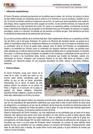 UNIVERSIDAD NACIONAL DE INGENIERIA
FACULTAD DE ARQUITECTURA, URBANISMO Y ARTES
• Influencias arquitectónicas
El Centro Pompidou contrasta enormemente con los edificios que le rodean. Así, la forma, los colores y la altura
de este edificio resultan ser estridentes para su entorno en el momento en que se construyó y también hoy en
día. Su función es también extraña en la época en que se hizo. Un centro que reúne arquitectura, arte moderno,
arte antiguo, libros y lugares donde los niños «juegan con el arte», no era corriente entonces. Su museo de arte
contemporáneo es el más importante del mundo. En cuanto a su apariencia exterior, el entramado de barras,
tubos y elementos tecnológicos que se agolpan en las fachadas hace que el Pompidou se parezca a un juguete
tecnológico, similar a un meccano. Es llamado por los parisinos «La fábrica de gas». Esta estridencia que tanto
lo caracteriza formaba parte de las pretensiones del concurso.
Es uno de los primeros edificios de la corriente High-tech. Está notablemente influido por la arquitectura de Mies
Van der Rohe y por la del grupo Archigram. En cuanto a la influencia del arquitecto alemán, se aprecia en el
edificio el racionalismo propio de su Arquitectura Moderna en el sentido de que el inmueble es entendido como
un contenedor vacío en el que se pueda meter cualquier cosa. El interior del Pompidou es completamente
diáfano y es entendido por Johnson como un contenedor con espacios interiores móviles. Las grandes luces
están salvadas por un total de catorce enormes vigas vierendel paralelas entre sí y perpendiculares a la fachada
de la plaza. La influencia del grupo Archigram, es palpable en las novedosas y complicadas formas que tiene el
edificio en cuanto a los muchísimos tubos, barras y estructuras que invaden las fachadas, usando una
«tecnología en broma». Archigram creó numerosos diseños en los años 1960 llenos de fantasía y looks
sicodélicos con influencias hippies. En sus proyectos abundaban los tubos, colores y estructuras metálicas
exteriores.
• Entorno Urbano
El Centro Pompidou ocupa poco menos de la
mitad de su solar. La parte que sobra es una
enorme plaza pública considerada parte del
edificio ya que en ella se hacen actividades
relacionadas con el centro. El diseño de este
espacio exterior fue decisivo en la victoria de
Piano y Rogers en el concurso. En la plaza se
agolpan los teatros callejeros, dibujantes,
pequeñas tiendas callejeras y grupos de jóvenes,
todos ellos relacionados con el arte y la cultura.
En los límites de este espacio público hay colocados enormes tubos, algunos de ellos agrupados de dos en dos,
que son los respiraderos del aparcamiento subterráneo que ocupa todo el solar. El gran tamaño de estos tubos
de refrigeración y su semejanza con las vías de ventilación de los barcos les convierten en elementos propios del
Centro Pompidou, ampliando los límites del edificio a toda la plaza. El suelo de ésta está inclinado ligeramente
hacia el Centro Pompidou, funcionando el edificio de telón de fondo.
Desde la restauración del Centro Pompidou, hay más restricciones en las actividades que se hacen en la plaza,
habiendo más vigilancia tanto dentro como fuera del edificio. En esta reforma se abrió al tráfico algunas calles
colindantes con la plaza que antes eran peatonales. El resto de edificios que forman parte de la plaza son,
principalmente, de finales delsiglo XIX, de estilo modernista y con influencias de edificaciones más antiguas. Los
inmuebles que miran a la cara oeste del Pompidou tienen mansardas. En muchos de estos edificios había
galerías de arte que resultaban ser muy visitadas gracias a la cercanía del Pompidou. Progresivamente, estas
salas de arte dieron paso a tiendas, las cuales tienen mucho éxito gracias a la gran afluencia de turistas que
visitan en Centro Pompidou.
 