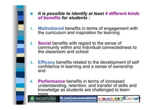 32
 It is possible to identify at least 4 different kinds
of benefits for students :
1. Motivational benefits in terms of engagement with
the curriculum and inspiration for learning
2. Social benefits with regard to the sense of
community within and individual connectedness to
the classroom and school
3. Efficacy benefits related to the development of self
confidence in learning and a sense of ownership
and
4. Performance benefits in terms of increased
understanding, retention, and transfer of skills and
knowledge as students are challenged to learn
more
 
