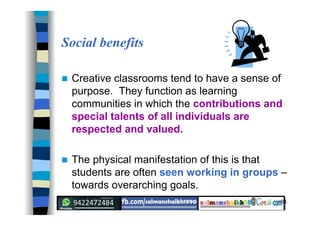 34
Social benefits
 Creative classrooms tend to have a sense of
purpose. They function as learning
communities in which the contributions and
special talents of all individuals are
respected and valued.
 The physical manifestation of this is that
students are often seen working in groups –
towards overarching goals.
 