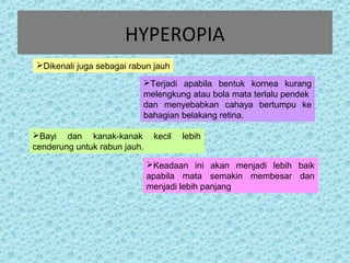 HYPEROPIA 
Dikenali juga sebagai rabun jauh 
Terjadi apabila bentuk kornea kurang 
melengkung atau bola mata terlalu pendek 
dan menyebabkan cahaya bertumpu ke 
bahagian belakang retina. 
Bayi dan kanak-kanak kecil lebih 
cenderung untuk rabun jauh. 
Keadaan ini akan menjadi lebih baik 
apabila mata semakin membesar dan 
menjadi lebih panjang 
 