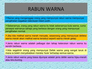 RABUN WARNA 
Ramai yang menganggap orang yang mempunyai rabun warna mempunyai 
penglihatan bagaikan televisyen hitam putih. 
Sebenarnya, orang yang rabun warna itu tidak sebenarnya buta warna, cuma 
persepsi warnanya sahaja yang berbeza dengan orang yang mempunyai 
penglihatan normal. 
Jika kita melihat warna merah menyala, seseorang yang mempunyai defeksi 
warna merah akan melihat warna tersebut seperti warna merah gelap. 
Jenis rabun warna adalah pelbagai dan tahap keterukan rabun warna itu 
sendiri berbeza. 
Ada segelintir orang yang mempunyai Defek warna yang sangat teruk di 
mana ia boleh menyebabkan mereka ‘buta’ terhadap semua warna. 
Jenis rabun warna yang biasa dijumpai adalah jenis defek warna hijau-merah 
atau biru-kuning. 
 