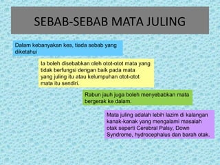 SEBAB-SEBAB MATA JULING 
Dalam kebanyakan kes, tiada sebab yang 
diketahui 
Ia boleh disebabkan oleh otot-otot mata yang 
tidak berfungsi dengan baik pada mata 
yang juling itu atau kelumpuhan otot-otot 
mata itu sendiri. 
Rabun jauh juga boleh menyebabkan mata 
bergerak ke dalam. 
Mata juling adalah lebih lazim di kalangan 
kanak-kanak yang mengalami masalah 
otak seperti Cerebral Palsy, Down 
Syndrome, hydrocephalus dan barah otak. 
 