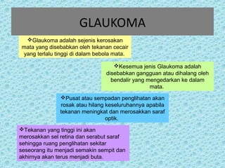 GLAUKOMA 
Glaukoma adalah sejenis kerosakan 
mata yang disebabkan oleh tekanan cecair 
yang terlalu tinggi di dalam bebola mata. 
Kesemua jenis Glaukoma adalah 
disebabkan gangguan atau dihalang oleh 
bendalir yang mengedarkan ke dalam 
mata. 
Pusat atau sempadan penglihatan akan 
rosak atau hilang keseluruhannya apabila 
tekanan meningkat dan merosakkan saraf 
optik. 
Tekanan yang tinggi ini akan 
merosakkan sel retina dan serabut saraf 
sehingga ruang penglihatan sekitar 
seseorang itu menjadi semakin sempit dan 
akhirnya akan terus menjadi buta. 
 