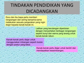TINDAKAN PENDIDIKAN YANG 
DICADANGKAN 
Guru dan ibu bapa perlu memberi 
rangsangan dan sering bersama-sama 
melakukan sesuatu pergerakan yang ingin 
diajar kepada kanak-kanak ini. 
Latihan yang berulangan diperlukan 
dengan menyertakan berbagai rangsangan 
seperti bunyi dan warna yang terang untuk 
kanak-kanak rabun. 
Kanak-kanak perlu diajar untuk 
menggunakan imbangan seperti duduk 
dengan postur yang betul. 
Kanak-kanak perlu diajar untuk berdiri dan 
mendapatkan keseimbangan. 
 
