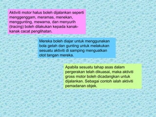Aktiviti motor halus boleh dijalankan seperti 
menggenggam, meramas, menekan, 
menggunting, mewarna, dan menyurih 
(tracing) boleh dilakukan kepada kanak-kanak 
cacat penglihatan. 
Mereka boleh diajar untuk menggunakan 
bola getah dan gunting untuk melakukan 
sesuatu aktiviti di samping menguatkan 
otot tangan mereka. 
Apabila sesuatu tahap asas dalam 
pergerakan telah dikuasai, maka aktiviti 
gross motor boleh dicadangkan untuk 
dijalankan. Sebagai contoh ialah aktiviti 
pemadanan objek. 
 