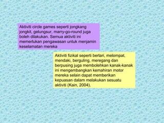 Aktiviti circle games seperti jongkang 
jongkit, gelungsur, marry-go-round juga 
boleh dilakukan. Semua aktiviti ini 
memerlukan pengawasan untuk menjamin 
keselamatan mereka 
Aktiviti fizikal seperti berlari, melompat, 
mendaki, berguling, meregang dan 
berpusing juga membolehkan kanak-kanak 
ini mengembangkan kemahiran motor 
mereka selain dapat memberikan 
kepuasan dalam melakukan sesuatu 
aktiviti (Kain, 2004). 
 