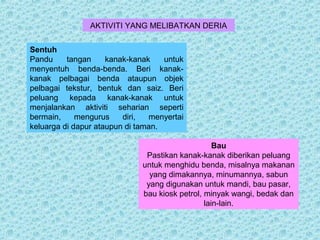 AKTIVITI YANG MELIBATKAN DERIA 
Sentuh 
Pandu tangan kanak-kanak untuk 
menyentuh benda-benda. Beri kanak-kanak 
pelbagai benda ataupun objek 
pelbagai tekstur, bentuk dan saiz. Beri 
peluang kepada kanak-kanak untuk 
menjalankan aktiviti seharian seperti 
bermain, mengurus diri, menyertai 
keluarga di dapur ataupun di taman. 
Bau 
Pastikan kanak-kanak diberikan peluang 
untuk menghidu benda, misalnya makanan 
yang dimakannya, minumannya, sabun 
yang digunakan untuk mandi, bau pasar, 
bau kiosk petrol, minyak wangi, bedak dan 
lain-lain. 
 
