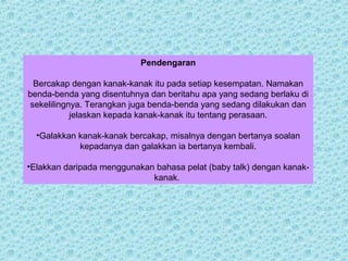 Pendengaran 
Bercakap dengan kanak-kanak itu pada setiap kesempatan. Namakan 
benda-benda yang disentuhnya dan beritahu apa yang sedang berlaku di 
sekelilingnya. Terangkan juga benda-benda yang sedang dilakukan dan 
jelaskan kepada kanak-kanak itu tentang perasaan. 
•Galakkan kanak-kanak bercakap, misalnya dengan bertanya soalan 
kepadanya dan galakkan ia bertanya kembali. 
•Elakkan daripada menggunakan bahasa pelat (baby talk) dengan kanak-kanak. 
 