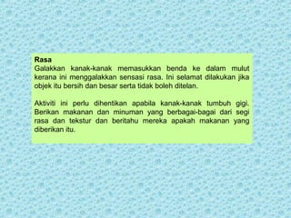 Rasa 
Galakkan kanak-kanak memasukkan benda ke dalam mulut 
kerana ini menggalakkan sensasi rasa. Ini selamat dilakukan jika 
objek itu bersih dan besar serta tidak boleh ditelan. 
Aktiviti ini perlu dihentikan apabila kanak-kanak tumbuh gigi. 
Berikan makanan dan minuman yang berbagai-bagai dari segi 
rasa dan tekstur dan beritahu mereka apakah makanan yang 
diberikan itu. 
 
