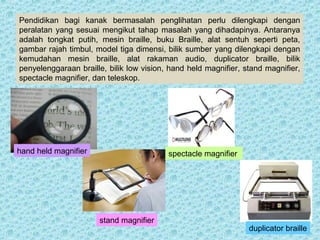 Pendidikan bagi kanak bermasalah penglihatan perlu dilengkapi dengan 
peralatan yang sesuai mengikut tahap masalah yang dihadapinya. Antaranya 
adalah tongkat putih, mesin braille, buku Braille, alat sentuh seperti peta, 
gambar rajah timbul, model tiga dimensi, bilik sumber yang dilengkapi dengan 
kemudahan mesin braille, alat rakaman audio, duplicator braille, bilik 
penyelenggaraan braille, bilik low vision, hand held magnifier, stand magnifier, 
spectacle magnifier, dan teleskop. 
stand magnifier 
spectacle magnifier 
duplicator braille 
hand held magnifier 
 