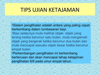 TIPS UJIAN KETAJAMAN 
•Sistem penglihatan adalah antara yang paling cepat 
berkembang dalam tumbesaran bayi. 
•Bayi selalunya mula melihat objek- objek yang 
terang ketika berumur satu bulan, mula mengamati 
objek yang bergerak ketika berumur dua bulan dan 
mula mencapai sesuatu objek besar ketika berumur 
empat bulan. 
•Perkembangan penglihatan ini berkembang 
berterusan dan akan mencapai tahap ketajaman 
penglihatan 6/6 pada umur empat tahun. 
 
