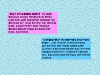 * Ujian penglihatan cahaya - Ini boleh 
dilakukan dengan menggunakan lampu 
suluh kecil yang digerakkan beberapa kali 
dari mata bayi ketika berumur dua atau tiga 
bulan. Selalunya bayi akan mengikut 
dengan gerakan kepala ke mana arah 
lampu digerakkan. 
* Menggunakan mainan yang sederhana 
besar - Ujian ini boleh dilakukan ketika 
bayi berumur tiga hingga empat bulan. 
Letakkan alat mainan (seelok-eloknya yang 
mengeluarkan bunyi) tersebut di hadapan 
bayi, Bayi akan cuba mencapai alat mainan 
tersebut. 
 
