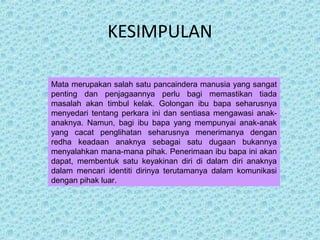 KESIMPULAN 
Mata merupakan salah satu pancaindera manusia yang sangat 
penting dan penjagaannya perlu bagi memastikan tiada 
masalah akan timbul kelak. Golongan ibu bapa seharusnya 
menyedari tentang perkara ini dan sentiasa mengawasi anak-anaknya. 
Namun, bagi ibu bapa yang mempunyai anak-anak 
yang cacat penglihatan seharusnya menerimanya dengan 
redha keadaan anaknya sebagai satu dugaan bukannya 
menyalahkan mana-mana pihak. Penerimaan ibu bapa ini akan 
dapat, membentuk satu keyakinan diri di dalam diri anaknya 
dalam mencari identiti dirinya terutamanya dalam komunikasi 
dengan pihak luar. 
