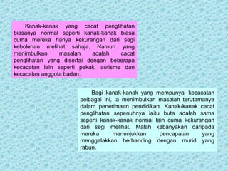 Kanak-kanak yang cacat penglihatan 
biasanya normal seperti kanak-kanak biasa 
cuma mereka hanya kekurangan dari segi 
kebolehan melihat sahaja. Namun yang 
menimbulkan masalah adalah cacat 
penglihatan yang disertai dengan beberapa 
kecacatan lain seperti pekak, autisme dan 
kecacatan anggota badan. 
Bagi kanak-kanak yang mempunyai kecacatan 
pelbagai ini, ia menimbulkan masalah terutamanya 
dalam penerimaan pendidikan. Kanak-kanak cacat 
penglihatan sepenuhnya iaitu buta adalah sama 
seperti kanak-kanak normal lain cuma kekurangan 
dari segi melihat. Malah kebanyakan daripada 
mereka menunjukkan pencapaian yang 
menggalakkan berbanding dengan murid yang 
rabun. 
 
